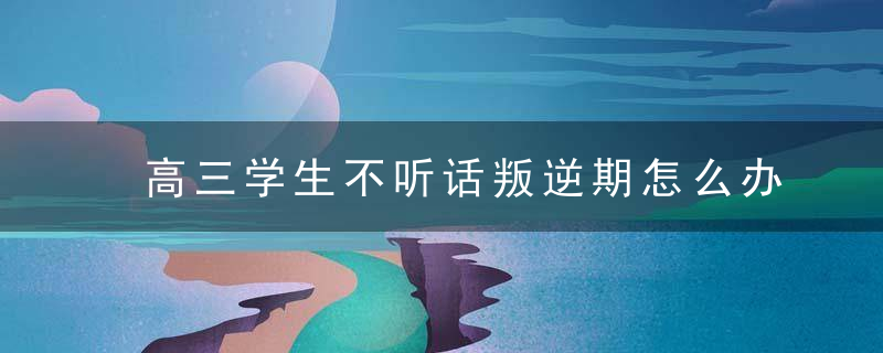 高三学生不听话叛逆期怎么办 高三学生不听话叛逆期怎么改善