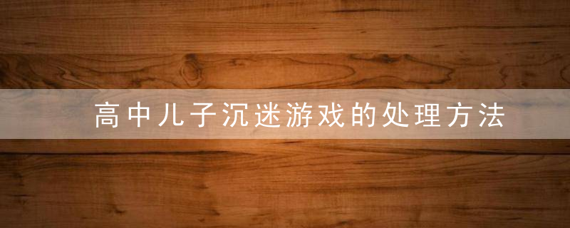 高中儿子沉迷游戏的处理方法 高中儿子沉迷游戏怎么处理