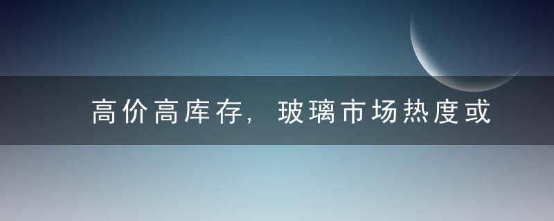 高价高库存,玻璃市场热度或难延续,近日最新