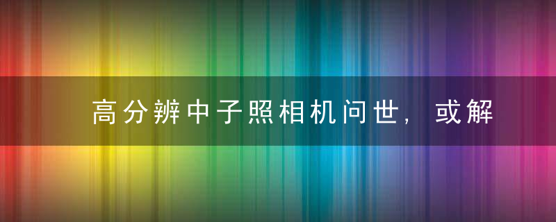 高分辨中子照相机问世,或解重大装备无损检测难题