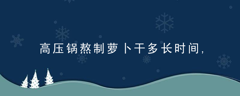 高压锅熬制萝卜干多长时间,高压锅熬制萝卜干多长时间好