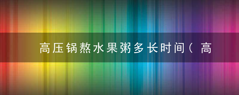 高压锅熬水果粥多长时间(高压锅熬水果粥多长时间合适)