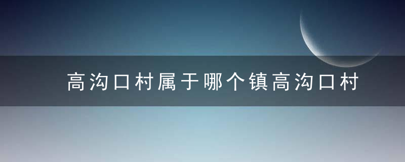 高沟口村属于哪个镇高沟口村介绍，沟头村是哪里