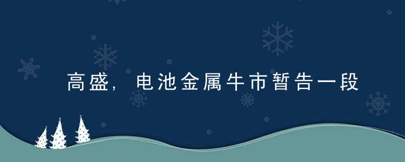 高盛,电池金属牛市暂告一段落,明年锂价或跌至1.6万