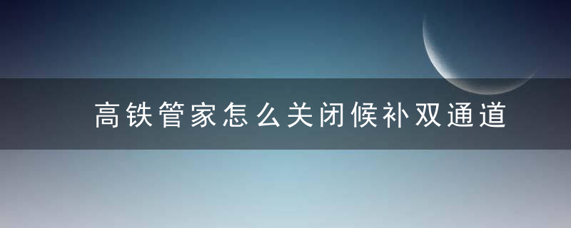 高铁管家怎么关闭候补双通道抢票 高铁管家如何关闭候补双通道抢票