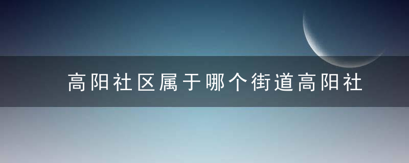 高阳社区属于哪个街道高阳社区介绍，高阳小区属于哪个街道办事处