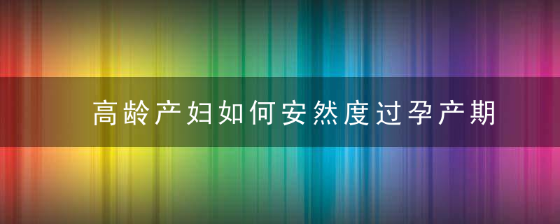 高龄产妇如何安然度过孕产期（高龄产妇如何安然度过孕产期的产假）