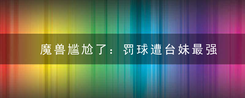 魔兽尴尬了：罚球遭台妹最强干扰 宝岛球迷疯狂吐槽毫无职业精神