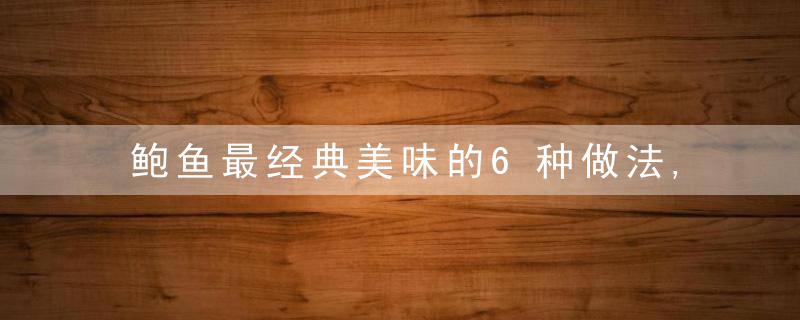 鲍鱼最经典美味的6种做法,柔嫩香滑!年夜饭压轴硬菜~学着做一做