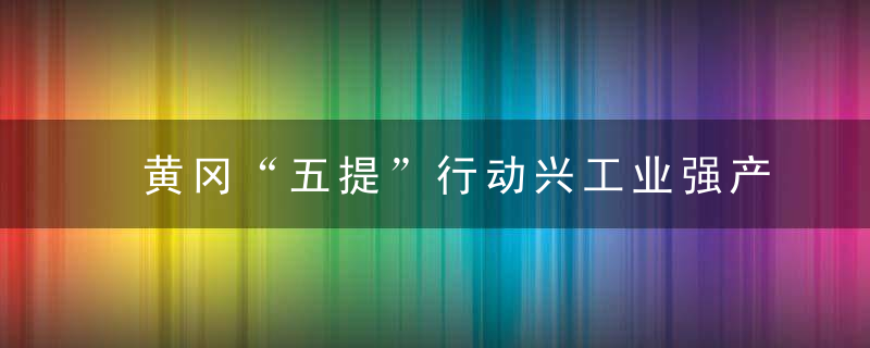 黄冈“五提”行动兴工业强产业,为现代化区域姓中心城