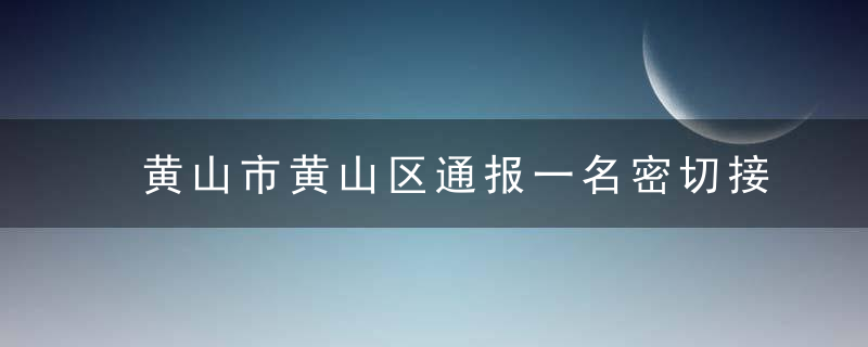 黄山市黄山区通报一名密切接触者活动轨迹和处置情况,今