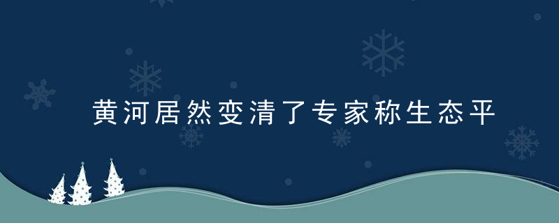 黄河居然变清了专家称生态平衡可能因此遭破坏