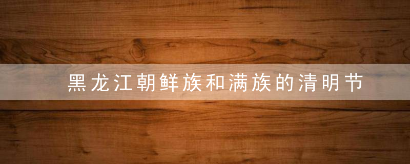 黑龙江朝鲜族和满族的清明节习俗