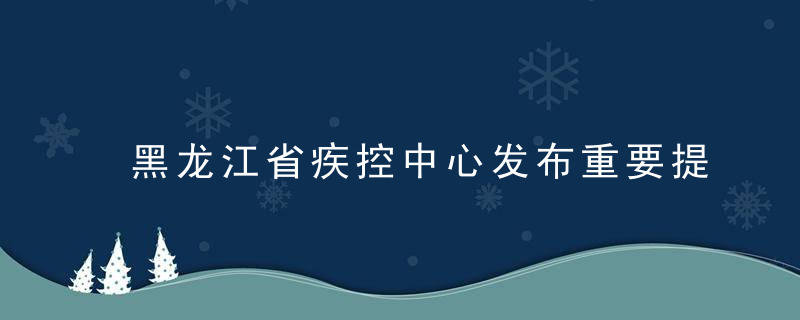 黑龙江省疾控中心发布重要提醒,有轨迹交集请立即报备