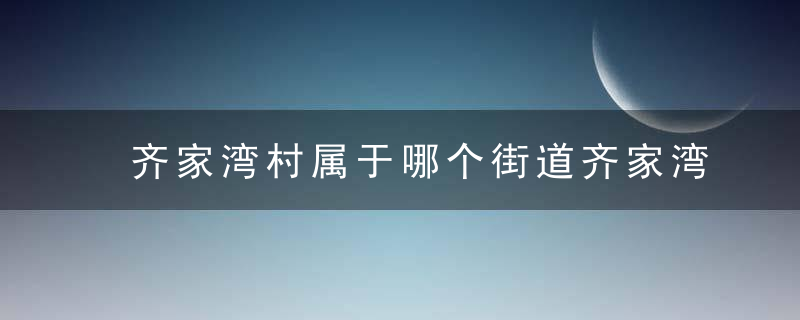 齐家湾村属于哪个街道齐家湾村介绍，田家湾村属于哪个区