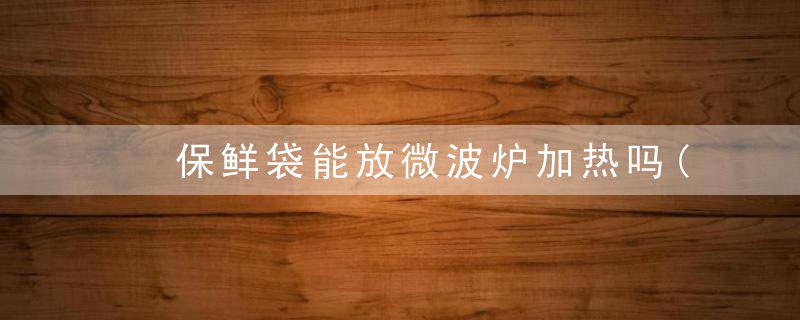 ﻿保鲜袋能放微波炉加热吗(保鲜袋可以放微波炉用吗)