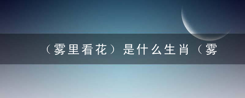 （雾里看花）是什么生肖（雾里看花）打一生肖已解答新闻疫情防控